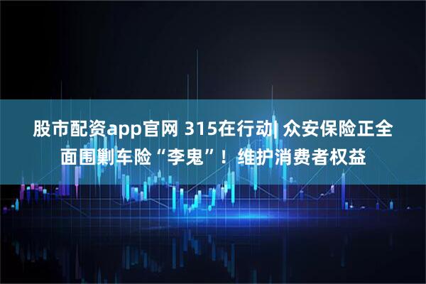 股市配资app官网 315在行动| 众安保险正全面围剿车险“李鬼”！维护消费者权益