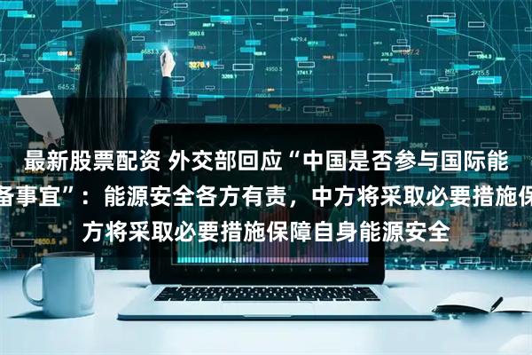 最新股票配资 外交部回应“中国是否参与国际能源署释放石油储备事宜”：能源安全各方有责，中方将采取必要措施保障自身能源安全
