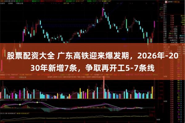 股票配资大全 广东高铁迎来爆发期，2026年-2030年新增7条，争取再开工5-7条线