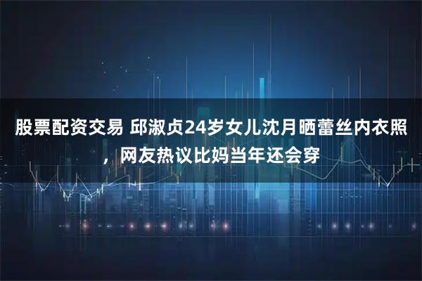 股票配资交易 邱淑贞24岁女儿沈月晒蕾丝内衣照，网友热议比妈当年还会穿