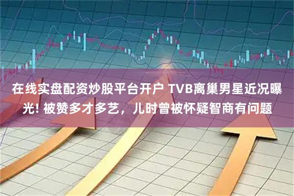 在线实盘配资炒股平台开户 TVB离巢男星近况曝光! 被赞多才多艺,儿时曾被怀疑智商有问题
