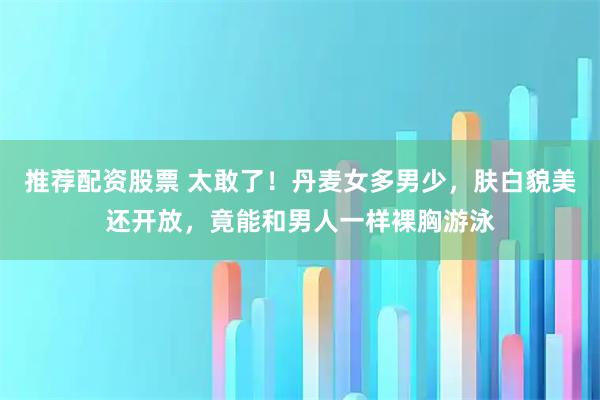 推荐配资股票 太敢了！丹麦女多男少，肤白貌美还开放，竟能和男人一样裸胸游泳