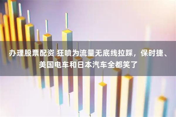 办理股票配资 狂喷为流量无底线拉踩，保时捷、美国电车和日本汽车全都笑了