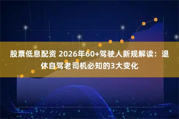 股票低息配资 2026年60+驾驶人新规解读：退休自驾老司机必知的3大变化