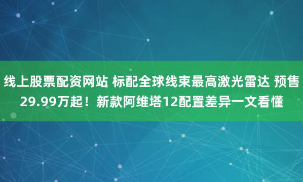线上股票配资网站 标配全球线束最高激光雷达 预售29.99万起!新款阿维塔12配置差异一文看懂