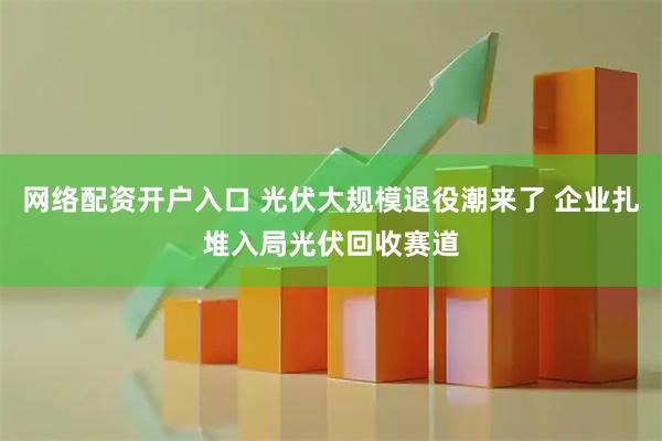 网络配资开户入口 光伏大规模退役潮来了 企业扎堆入局光伏回收赛道