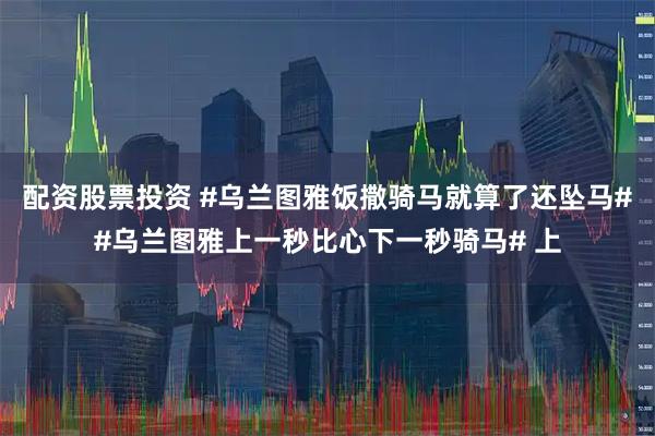 配资股票投资 #乌兰图雅饭撒骑马就算了还坠马##乌兰图雅上一秒比心下一秒骑马# 上