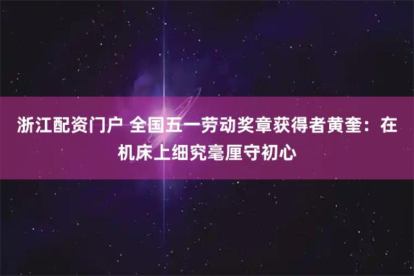 浙江配资门户 全国五一劳动奖章获得者黄奎：在机床上细究毫厘守初心