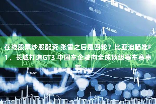 在线股票炒股配资 张雪之后是四轮？比亚迪瞄准F1、长城打造GT3 中国车企驶向全球顶级赛车赛事
