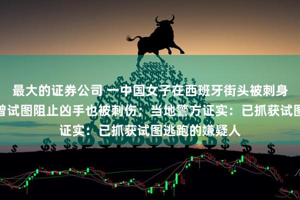 最大的证券公司 一中国女子在西班牙街头被刺身亡，路过男子曾试图阻止凶手也被刺伤；当地警方证实：已抓获试图逃跑的嫌疑人
