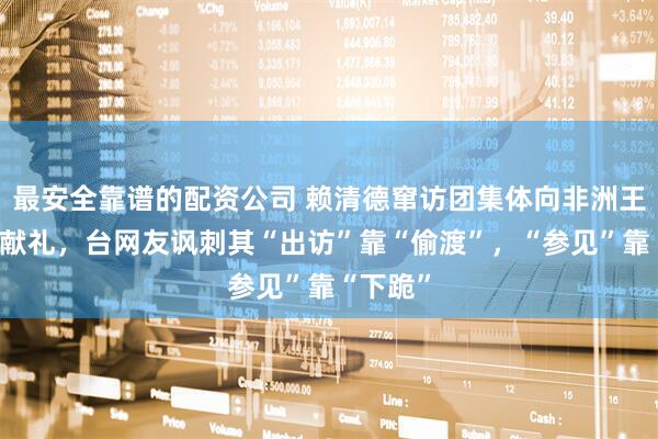 最安全靠谱的配资公司 赖清德窜访团集体向非洲王室蹲跪献礼，台网友讽刺其“出访”靠“偷渡”，“参见”靠“下跪”