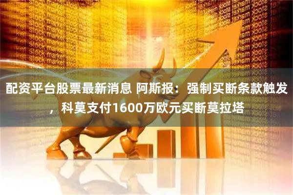 配资平台股票最新消息 阿斯报：强制买断条款触发，科莫支付1600万欧元买断莫拉塔