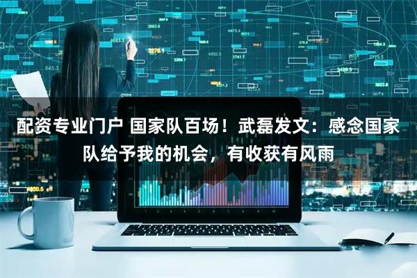 配资专业门户 国家队百场！武磊发文：感念国家队给予我的机会，有收获有风雨