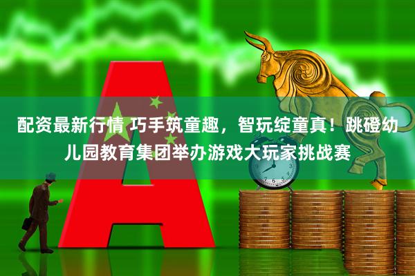 配资最新行情 巧手筑童趣，智玩绽童真！跳磴幼儿园教育集团举办游戏大玩家挑战赛