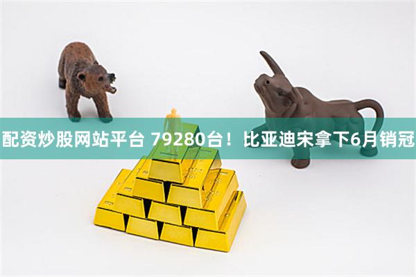 配资炒股网站平台 79280台！比亚迪宋拿下6月销冠