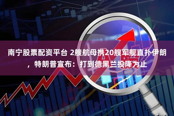 南宁股票配资平台 2艘航母携20艘军舰直扑伊朗，特朗普宣布：打到德黑兰投降为止